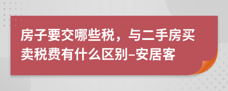房子要交哪些税，与二手房买卖税费有什么区别–安居客