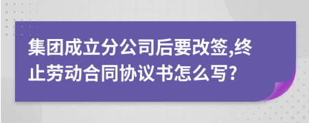 集团成立分公司后要改签,终止劳动合同协议书怎么写?