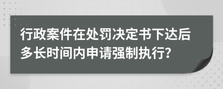 行政案件在处罚决定书下达后多长时间内申请强制执行？