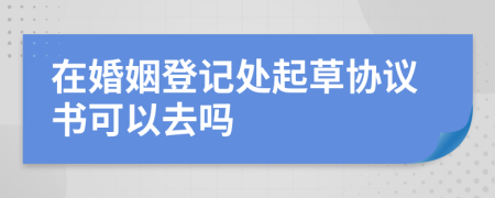 在婚姻登记处起草协议书可以去吗