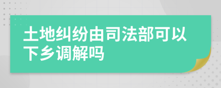 土地纠纷由司法部可以下乡调解吗