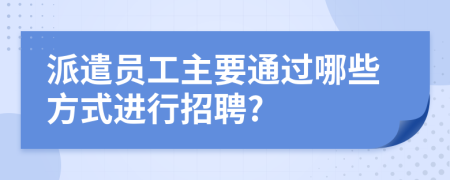 派遣员工主要通过哪些方式进行招聘?