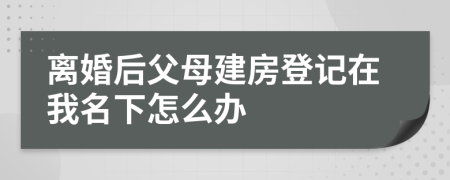 离婚后父母建房登记在我名下怎么办