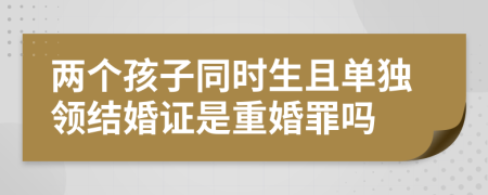 两个孩子同时生且单独领结婚证是重婚罪吗