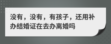 没有，没有，有孩子，还用补办结婚证在去办离婚吗