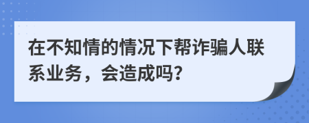 在不知情的情况下帮诈骗人联系业务，会造成吗？
