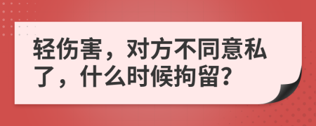 轻伤害，对方不同意私了，什么时候拘留？