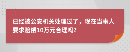 已经被公安机关处理过了，现在当事人要求赔偿10万元合理吗？