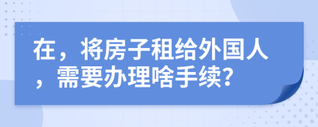 在，将房子租给外国人，需要办理啥手续？