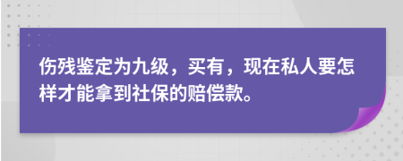 伤残鉴定为九级，买有，现在私人要怎样才能拿到社保的赔偿款。