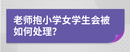 老师抱小学女学生会被如何处理？