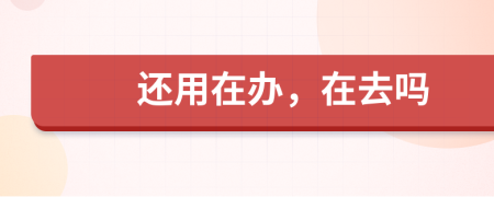还用在办，在去吗