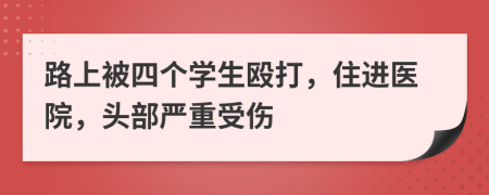 路上被四个学生殴打，住进医院，头部严重受伤