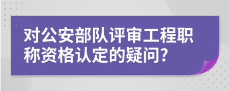 对公安部队评审工程职称资格认定的疑问?