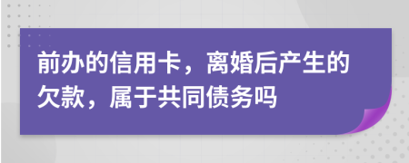前办的信用卡，离婚后产生的欠款，属于共同债务吗