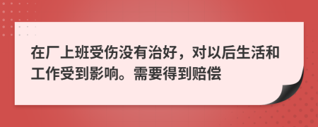 在厂上班受伤没有治好，对以后生活和工作受到影响。需要得到赔偿