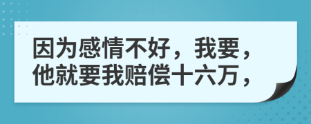 因为感情不好，我要，他就要我赔偿十六万，