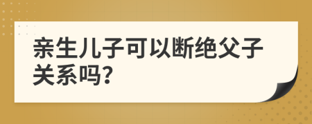 亲生儿子可以断绝父子关系吗？