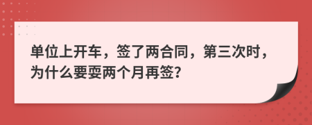 单位上开车，签了两合同，第三次时，为什么要耍两个月再签？