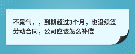 不景气，，到期超过3个月，也没续签劳动合同，公司应该怎么补偿