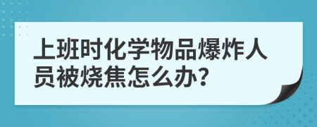 上班时化学物品爆炸人员被烧焦怎么办？