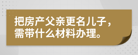 把房产父亲更名儿子，需带什么材料办理。