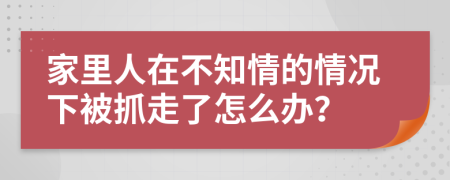 家里人在不知情的情况下被抓走了怎么办？