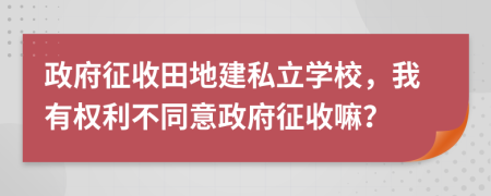 政府征收田地建私立学校，我有权利不同意政府征收嘛？