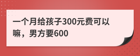 一个月给孩子300元费可以嘛，男方要600