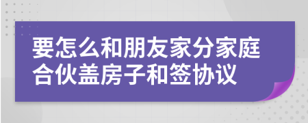要怎么和朋友家分家庭合伙盖房子和签协议