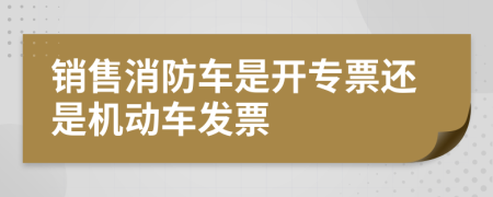 销售消防车是开专票还是机动车发票