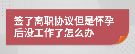 签了离职协议但是怀孕后没工作了怎么办