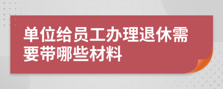 单位给员工办理退休需要带哪些材料