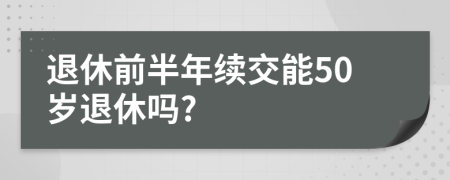 退休前半年续交能50岁退休吗?