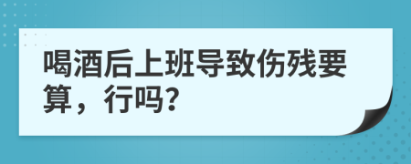 喝酒后上班导致伤残要算，行吗？