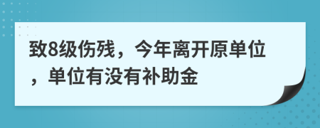 致8级伤残，今年离开原单位，单位有没有补助金