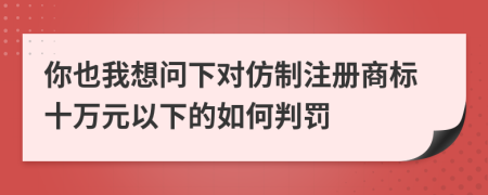 你也我想问下对仿制注册商标十万元以下的如何判罚