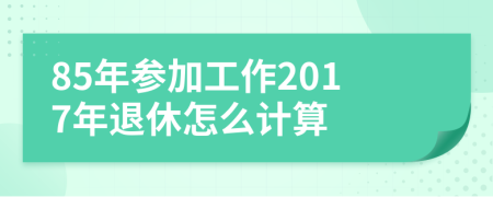 85年参加工作2017年退休怎么计算