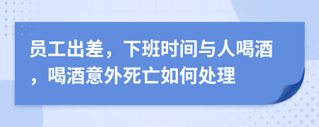 员工出差，下班时间与人喝酒，喝酒意外死亡如何处理