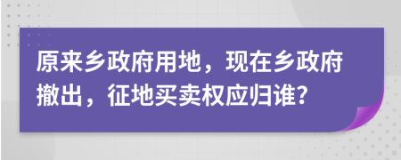 原来乡政府用地，现在乡政府撤出，征地买卖权应归谁？