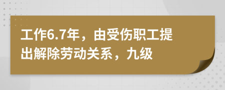 工作6.7年，由受伤职工提出解除劳动关系，九级