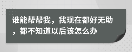 谁能帮帮我，我现在都好无助，都不知道以后该怎么办