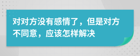 对对方没有感情了，但是对方不同意，应该怎样解决