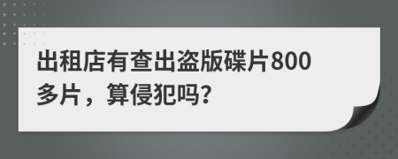 出租店有查出盗版碟片800多片，算侵犯吗？