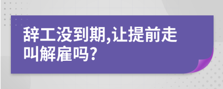 辞工没到期,让提前走叫解雇吗?