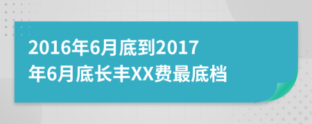 2016年6月底到2017年6月底长丰XX费最底档
