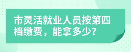 市灵活就业人员按第四档缴费，能拿多少？