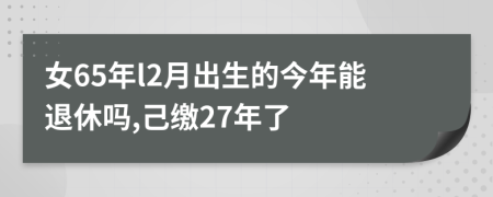 女65年l2月出生的今年能退休吗,己缴27年了