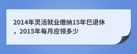 2014年灵活就业缴纳15年巳退休，2015年每月应领多少