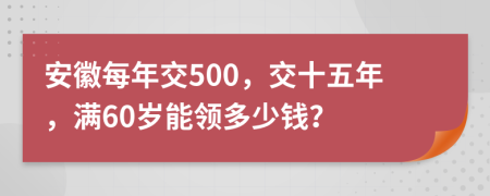 安徽每年交500，交十五年，满60岁能领多少钱？